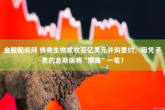 金股配资网 传奇生物或收百亿美元并购要约，母凭子贵的金斯瑞将“爆赚”一笔？