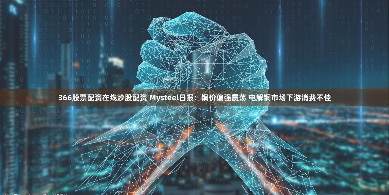 366股票配资在线炒股配资 Mysteel日报：铜价偏强震荡 电解铜市场下游消费不佳