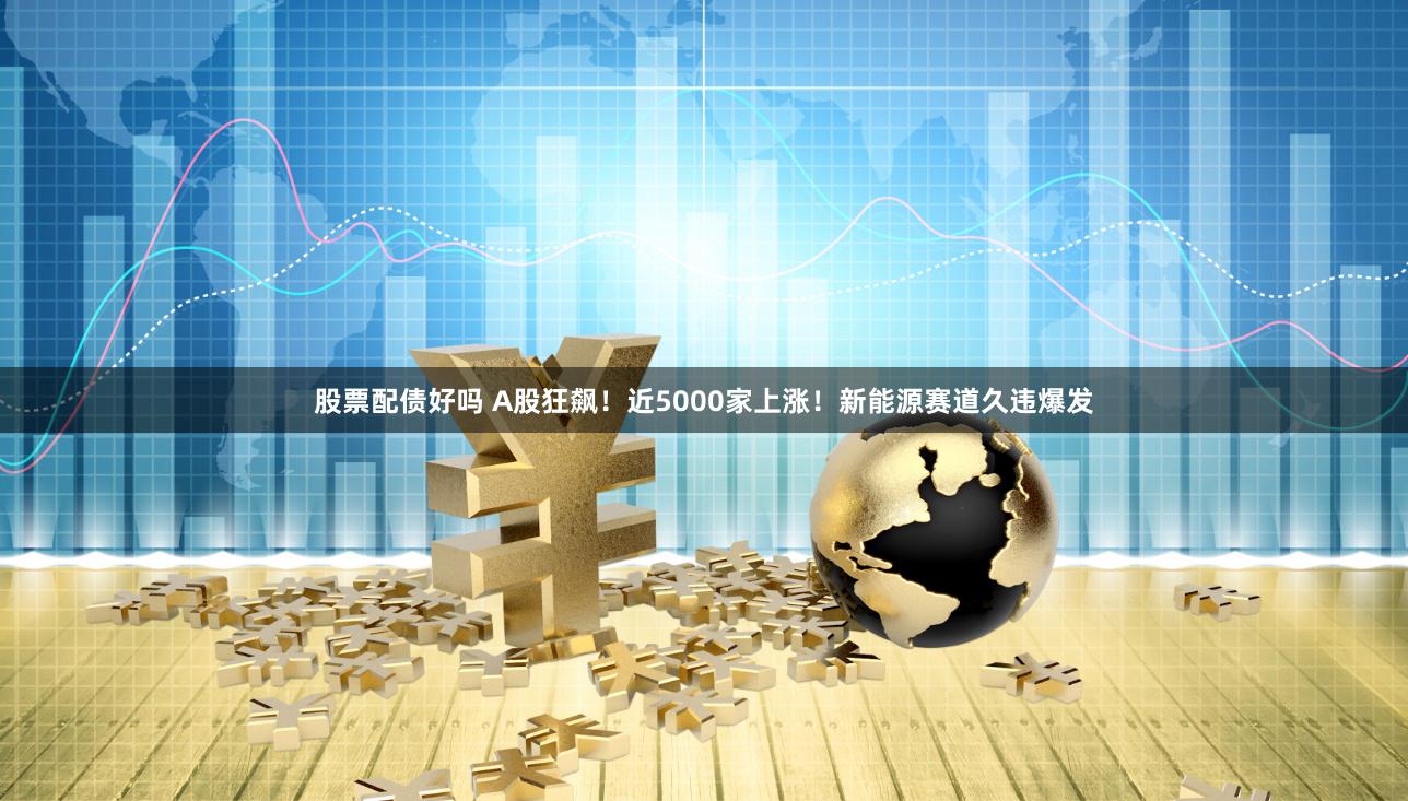 股票配债好吗 A股狂飙！近5000家上涨！新能源赛道久违爆发