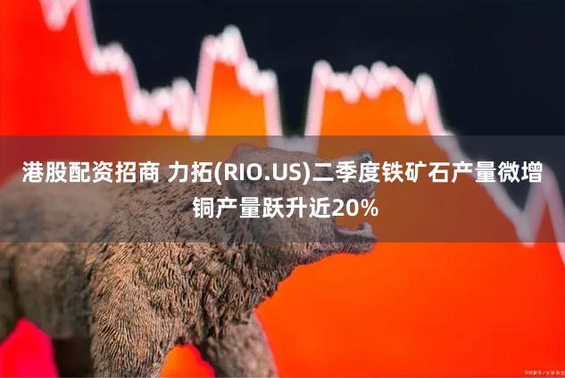 港股配资招商 力拓(RIO.US)二季度铁矿石产量微增 铜产量跃升近20%