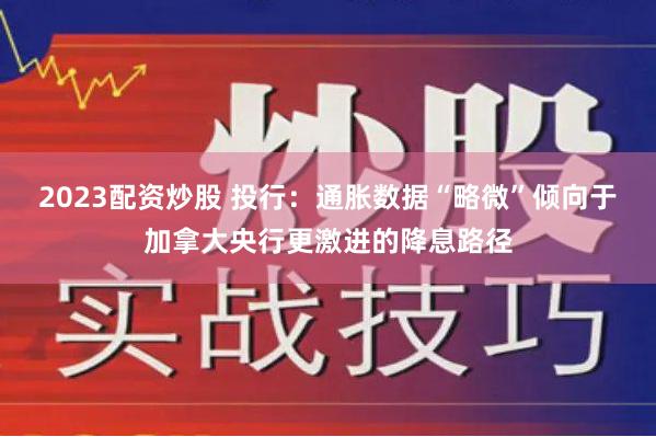 2023配资炒股 投行：通胀数据“略微”倾向于加拿大央行更激进的降息路径