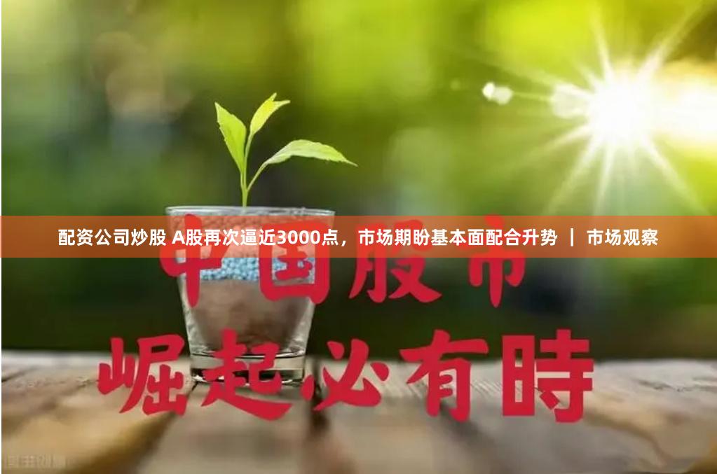 配资公司炒股 A股再次逼近3000点，市场期盼基本面配合升势 ｜ 市场观察