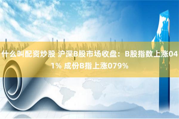 什么叫配资炒股 沪深B股市场收盘：B股指数上涨041% 成份B指上涨079%