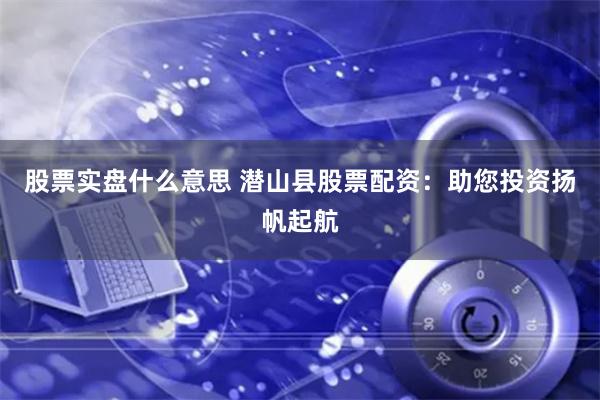 股票实盘什么意思 潜山县股票配资：助您投资扬帆起航