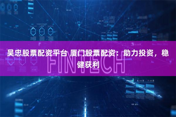 吴忠股票配资平台 厦门股票配资：助力投资，稳健获利