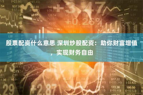 股票配资什么意思 深圳炒股配资：助你财富增值，实现财务自由