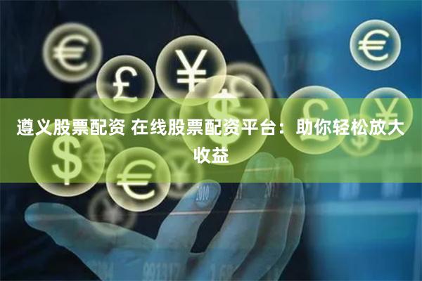 遵义股票配资 在线股票配资平台：助你轻松放大收益