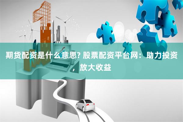 期货配资是什么意思? 股票配资平台网：助力投资，放大收益