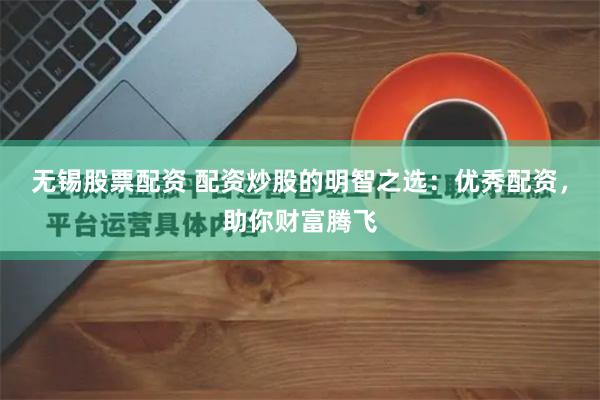 无锡股票配资 配资炒股的明智之选：优秀配资，助你财富腾飞