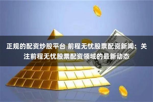 正规的配资炒股平台 前程无忧股票配资新闻：关注前程无忧股票配资领域的最新动态