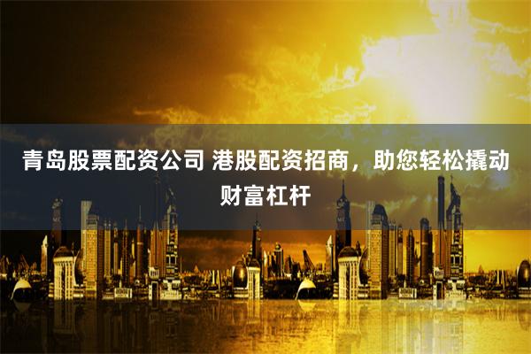 青岛股票配资公司 港股配资招商，助您轻松撬动财富杠杆