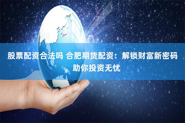 股票配资合法吗 合肥期货配资：解锁财富新密码，助你投资无忧