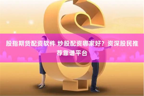 股指期货配资软件 炒股配资哪家好？资深股民推荐靠谱平台