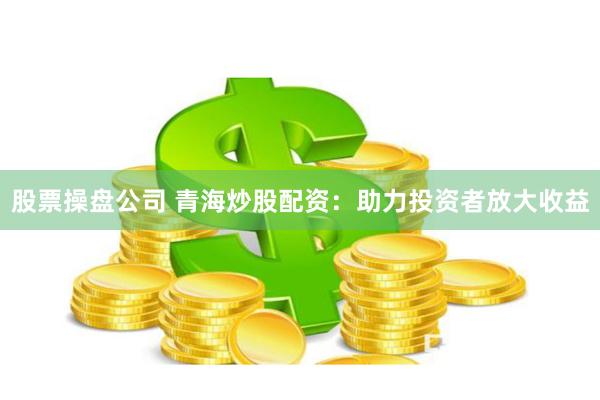 股票操盘公司 青海炒股配资：助力投资者放大收益
