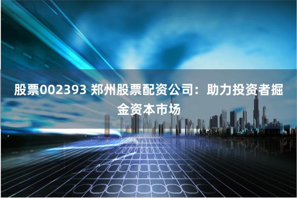 股票002393 郑州股票配资公司：助力投资者掘金资本市场