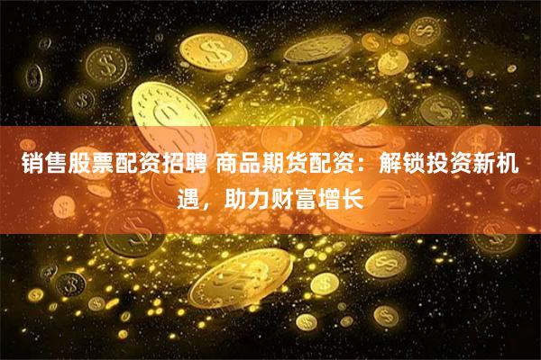 销售股票配资招聘 商品期货配资：解锁投资新机遇，助力财富增长