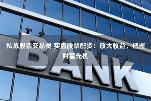 私募股票交易员 实盘股票配资：放大收益，把握财富先机