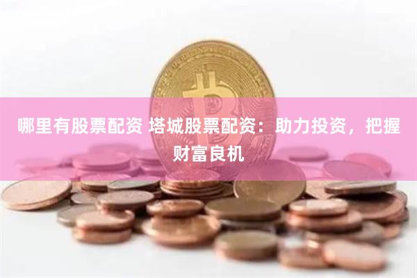 哪里有股票配资 塔城股票配资：助力投资，把握财富良机