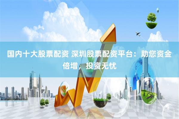 国内十大股票配资 深圳股票配资平台：助您资金倍增，投资无忧