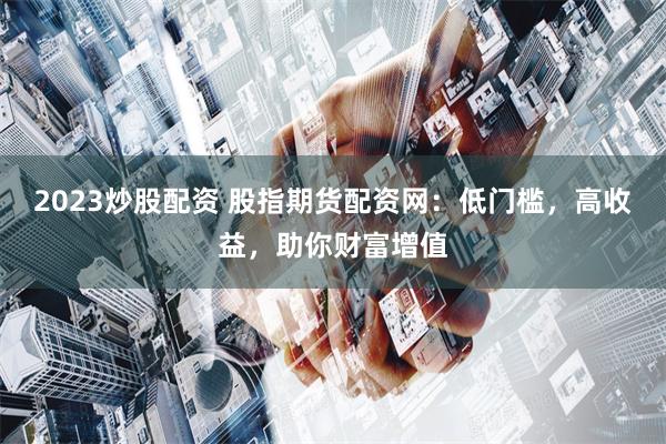2023炒股配资 股指期货配资网：低门槛，高收益，助你财富增值