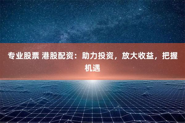 专业股票 港股配资：助力投资，放大收益，把握机遇