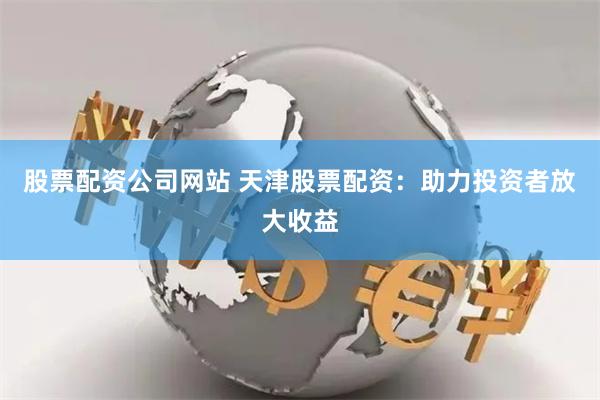 股票配资公司网站 天津股票配资：助力投资者放大收益