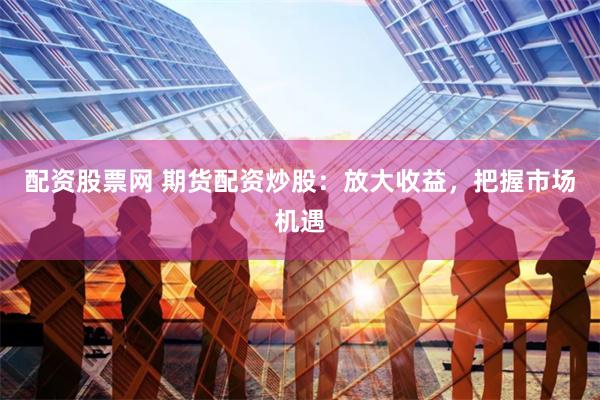 配资股票网 期货配资炒股：放大收益，把握市场机遇