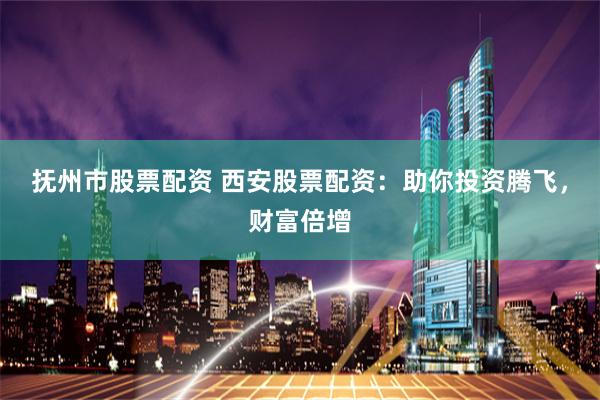 抚州市股票配资 西安股票配资：助你投资腾飞，财富倍增
