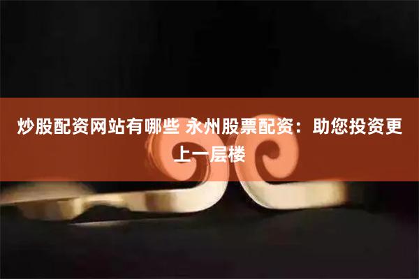 炒股配资网站有哪些 永州股票配资：助您投资更上一层楼
