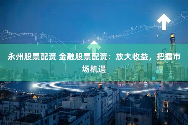 永州股票配资 金融股票配资：放大收益，把握市场机遇