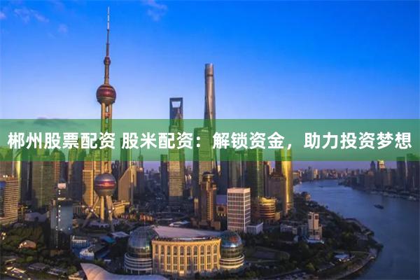 郴州股票配资 股米配资：解锁资金，助力投资梦想
