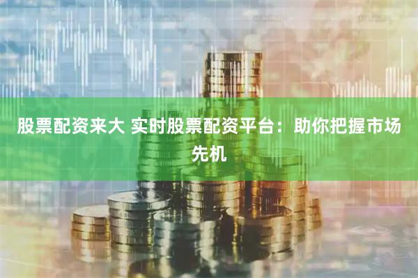 股票配资来大 实时股票配资平台：助你把握市场先机