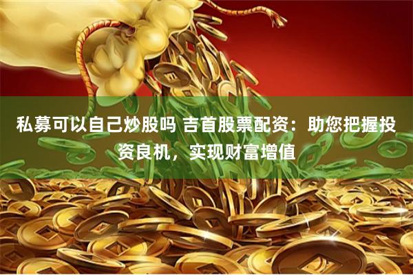 私募可以自己炒股吗 吉首股票配资：助您把握投资良机，实现财富增值