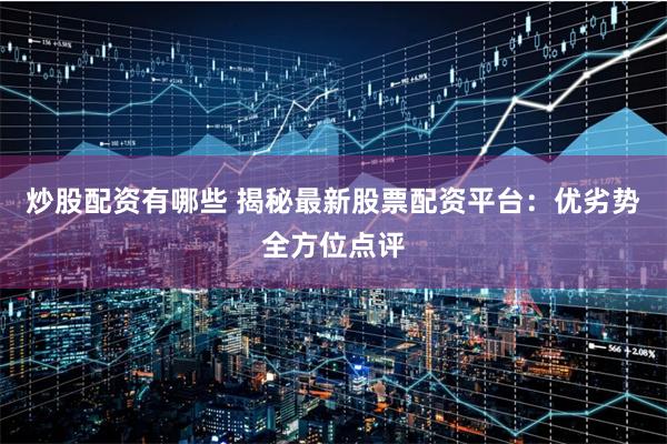 炒股配资有哪些 揭秘最新股票配资平台：优劣势全方位点评