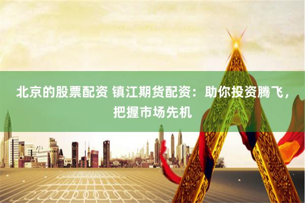 北京的股票配资 镇江期货配资：助你投资腾飞，把握市场先机