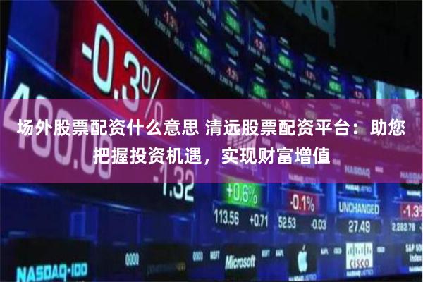 场外股票配资什么意思 清远股票配资平台：助您把握投资机遇，实现财富增值