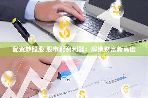 配资炒股股 股市配资利器：解锁财富新高度