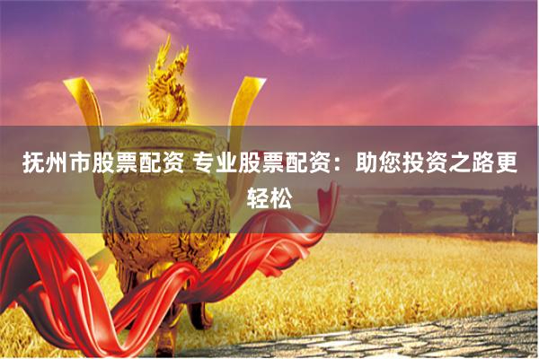 抚州市股票配资 专业股票配资：助您投资之路更轻松