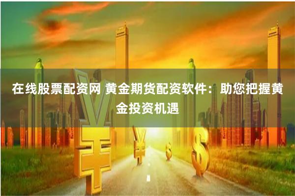 在线股票配资网 黄金期货配资软件：助您把握黄金投资机遇