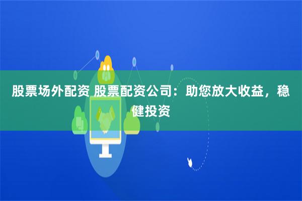 股票场外配资 股票配资公司：助您放大收益，稳健投资