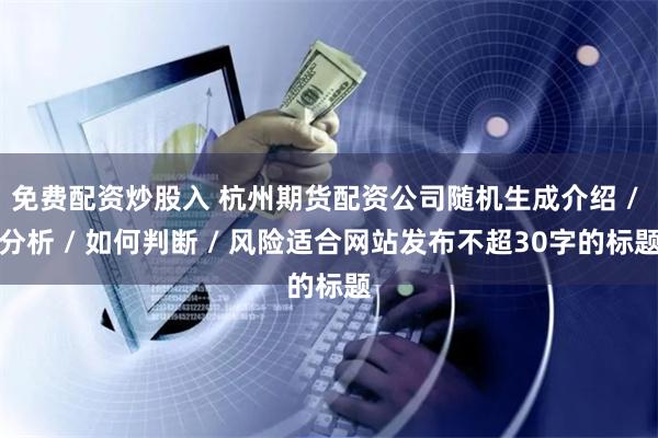 免费配资炒股入 杭州期货配资公司随机生成介绍 / 分析 / 如何判断 / 风险适合网站发布不超30字的标题